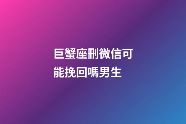 巨蟹座刪微信可能挽回嗎男生