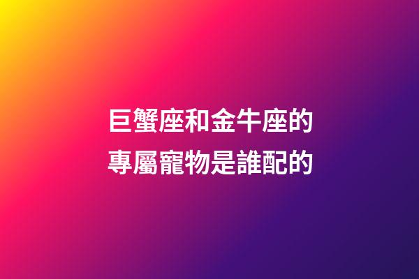 巨蟹座和金牛座的專屬寵物是誰配的
