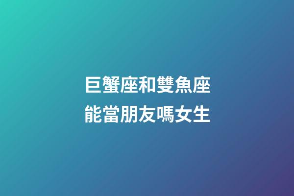 巨蟹座和雙魚座能當朋友嗎女生-第1張-星座運勢-玄機派