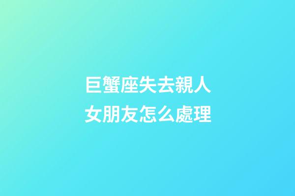巨蟹座失去親人女朋友怎么處理-第1張-星座運勢-玄機派