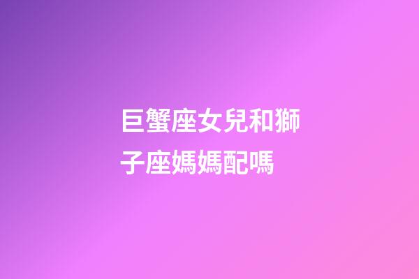 巨蟹座女兒和獅子座媽媽配嗎-第1張-星座運勢-玄機派