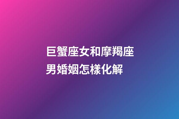巨蟹座女和摩羯座男婚姻怎樣化解-第1張-星座運(yùn)勢-玄機(jī)派