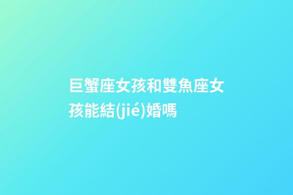 巨蟹座女孩和雙魚座女孩能結(jié)婚嗎-第1張-星座運(yùn)勢(shì)-玄機(jī)派
