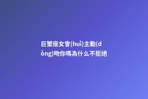 巨蟹座女會(huì)主動(dòng)吻你嗎為什么不拒絕-第1張-星座運(yùn)勢-玄機(jī)派