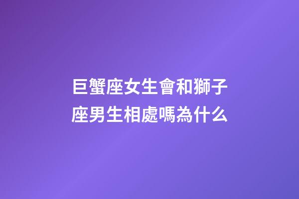 巨蟹座女生會和獅子座男生相處嗎為什么-第1張-星座運勢-玄機(jī)派
