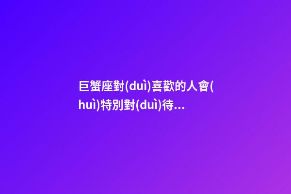 巨蟹座對(duì)喜歡的人會(huì)特別對(duì)待嗎-第1張-星座運(yùn)勢(shì)-玄機(jī)派