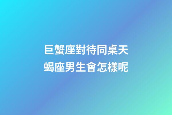巨蟹座對待同桌天蝎座男生會怎樣呢