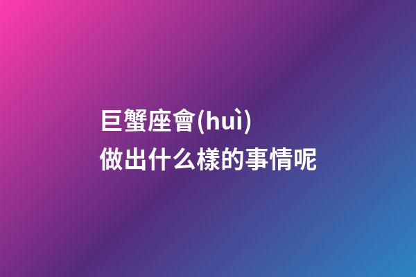 巨蟹座會(huì)做出什么樣的事情呢-第1張-星座運(yùn)勢(shì)-玄機(jī)派