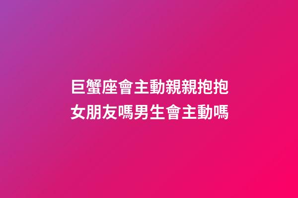 巨蟹座會主動親親抱抱女朋友嗎男生會主動嗎-第1張-星座運勢-玄機派