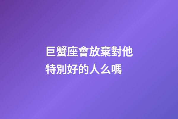 巨蟹座會放棄對他特別好的人么嗎-第1張-星座運勢-玄機(jī)派