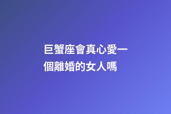 巨蟹座會真心愛一個離婚的女人嗎-第1張-星座運勢-玄機派