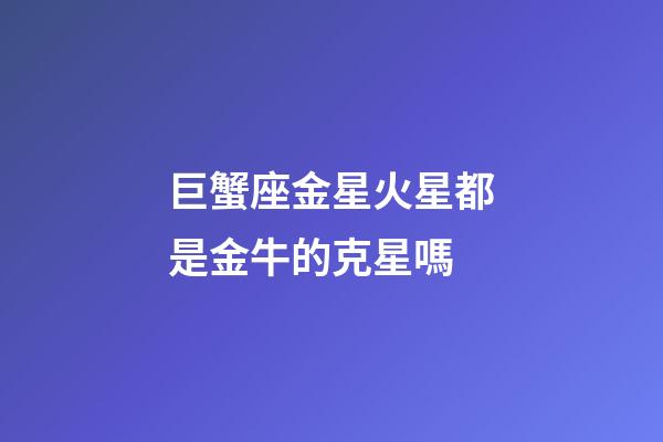 巨蟹座金星火星都是金牛的克星嗎-第1張-星座運勢-玄機派