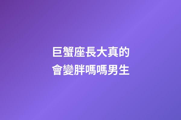 巨蟹座長大真的會變胖嗎嗎男生