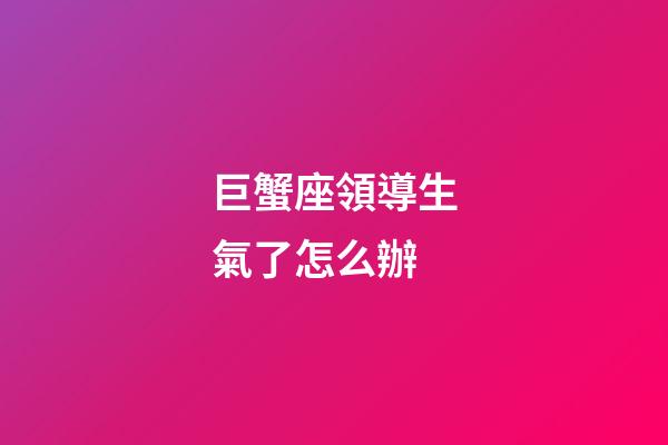 巨蟹座領導生氣了怎么辦-第1張-星座運勢-玄機派