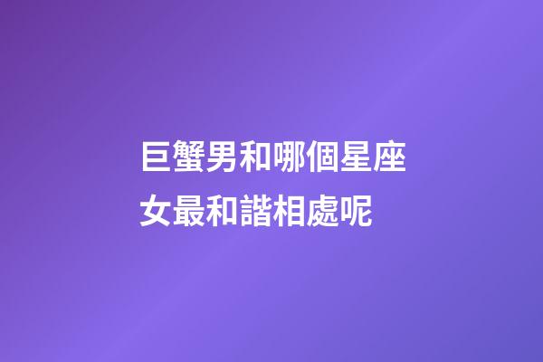巨蟹男和哪個星座女最和諧相處呢-第1張-星座運勢-玄機派