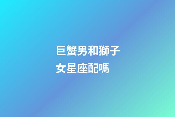 巨蟹男和獅子女星座配嗎-第1張-星座運勢-玄機派