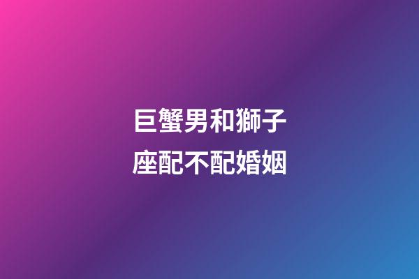巨蟹男和獅子座配不配婚姻-第1張-星座運(yùn)勢-玄機(jī)派