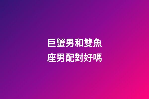 巨蟹男和雙魚座男配對好嗎-第1張-星座運勢-玄機派