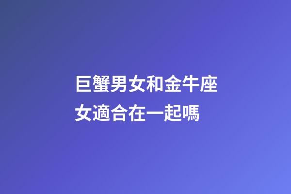 巨蟹男女和金牛座女適合在一起嗎-第1張-星座運勢-玄機(jī)派