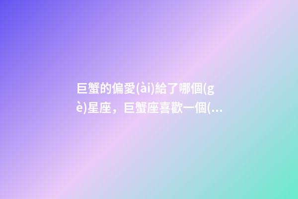 巨蟹的偏愛(ài)給了哪個(gè)星座，巨蟹座喜歡一個(gè)人的表現(xiàn)-第1張-觀點(diǎn)-玄機(jī)派