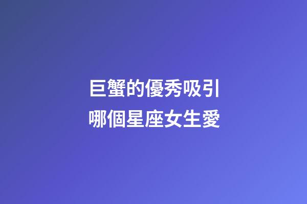 巨蟹的優秀吸引哪個星座女生愛-第1張-星座運勢-玄機派