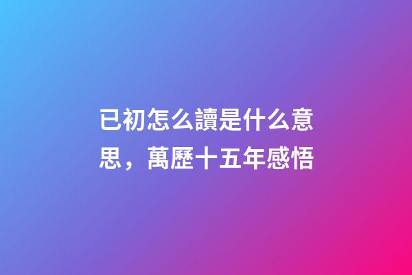 已初怎么讀是什么意思，萬歷十五年感悟(三)-第1張-觀點-玄機派