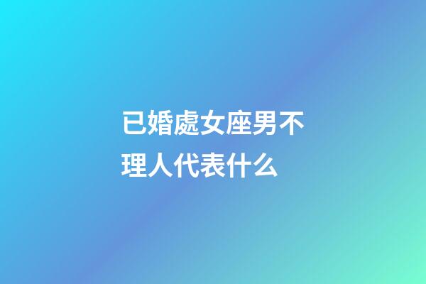 已婚處女座男不理人代表什么-第1張-星座運勢-玄機派