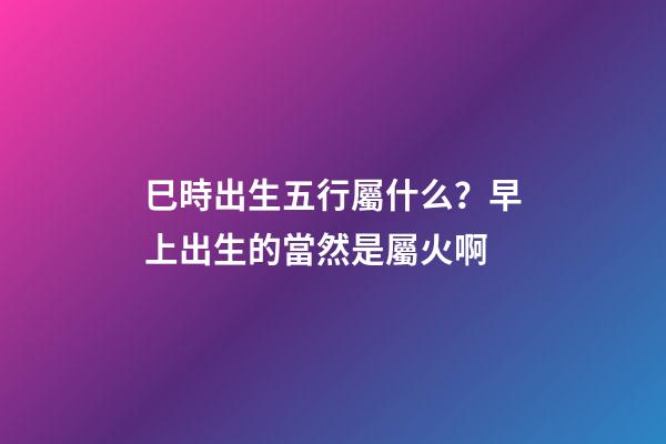 巳時出生五行屬什么？早上出生的當然是屬火啊