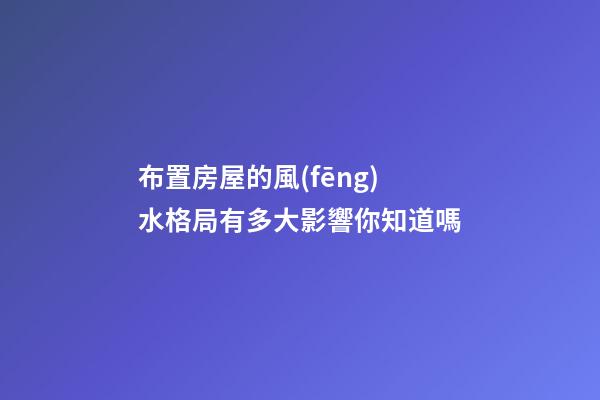 布置房屋的風(fēng)水格局有多大影響你知道嗎