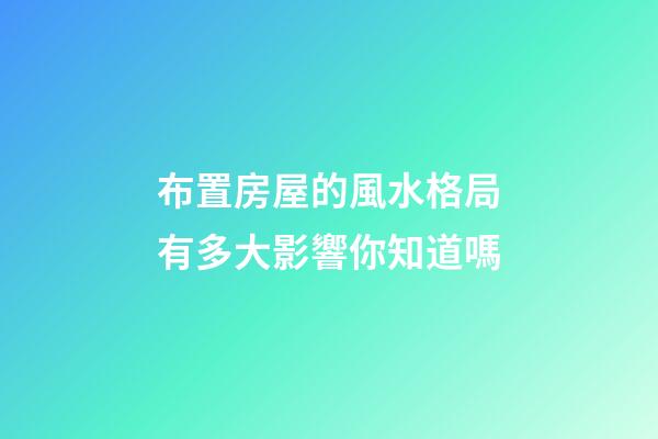 布置房屋的風水格局有多大影響你知道嗎
