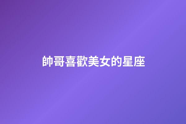 帥哥喜歡美女的星座-第1張-星座運勢-玄機派
