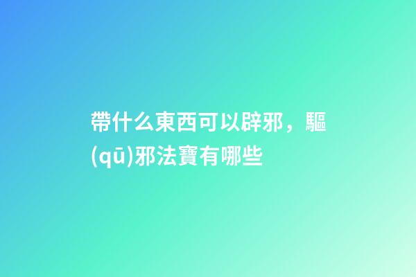 帶什么東西可以辟邪，驅(qū)邪法寶有哪些