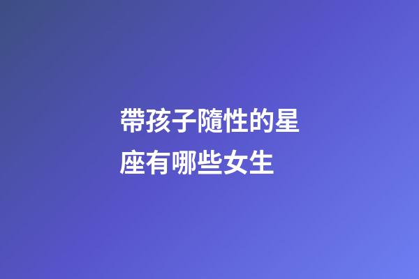 帶孩子隨性的星座有哪些女生-第1張-星座運勢-玄機派