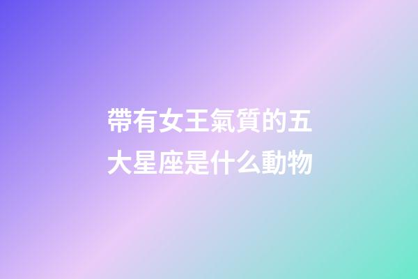 帶有女王氣質的五大星座是什么動物-第1張-星座運勢-玄機派