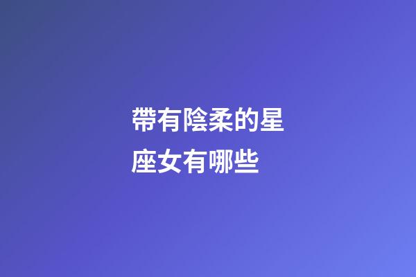 帶有陰柔的星座女有哪些-第1張-星座運勢-玄機派