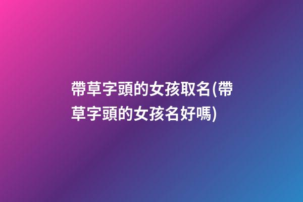 帶草字頭的女孩取名(帶草字頭的女孩名好嗎)