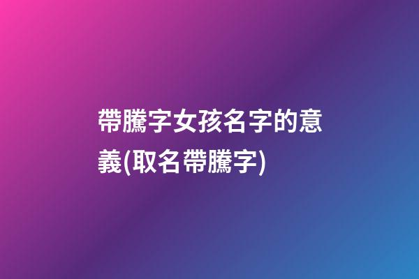 帶騰字女孩名字的意義(取名帶騰字)