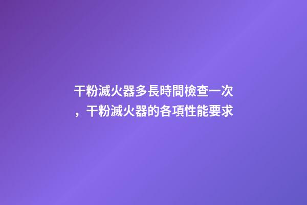 干粉滅火器多長時間檢查一次，干粉滅火器的各項性能要求-第1張-觀點-玄機派