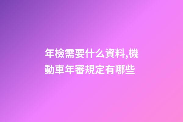 年檢需要什么資料,機動車年審規定有哪些-第1張-觀點-玄機派