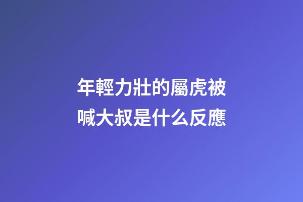 年輕力壯的屬虎被喊大叔是什么反應