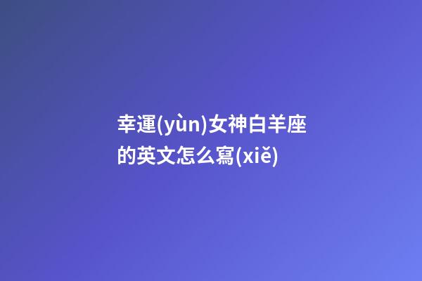 幸運(yùn)女神白羊座的英文怎么寫(xiě)