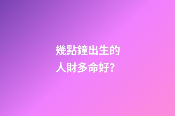 幾點鐘出生的人財多命好？