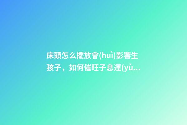 床頭怎么擺放會(huì)影響生孩子，如何催旺子息運(yùn)勢(shì)