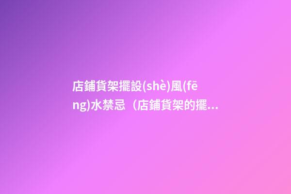 店鋪貨架擺設(shè)風(fēng)水禁忌（店鋪貨架的擺放風(fēng)水禁忌）