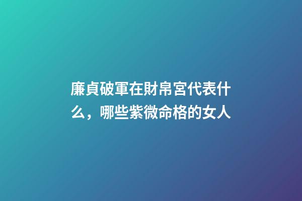 廉貞破軍在財帛宮代表什么，哪些紫微命格的女人
