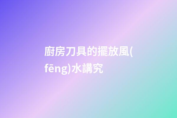 廚房刀具的擺放風(fēng)水講究