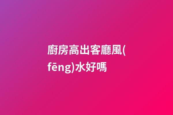 廚房高出客廳風(fēng)水好嗎
