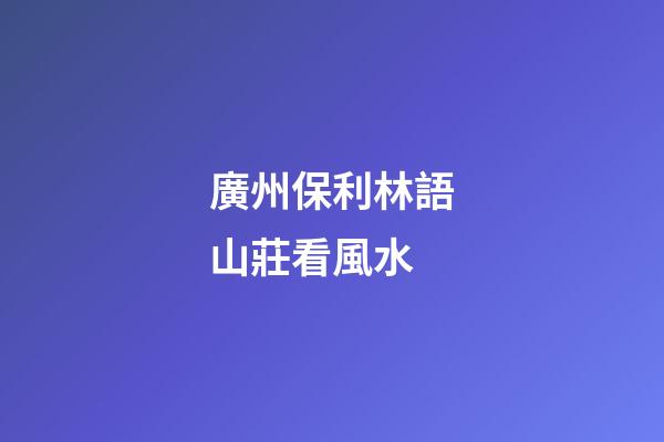 廣州保利林語山莊看風水