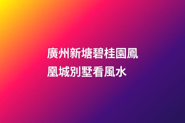 廣州新塘碧桂園鳳凰城別墅看風水