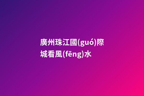 廣州珠江國(guó)際城看風(fēng)水